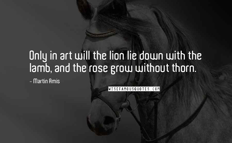 Martin Amis Quotes: Only in art will the lion lie down with the lamb, and the rose grow without thorn.