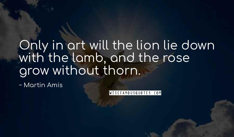 Martin Amis Quotes: Only in art will the lion lie down with the lamb, and the rose grow without thorn.