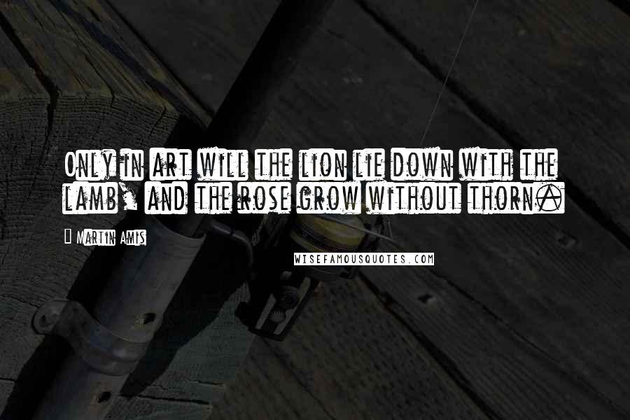 Martin Amis Quotes: Only in art will the lion lie down with the lamb, and the rose grow without thorn.