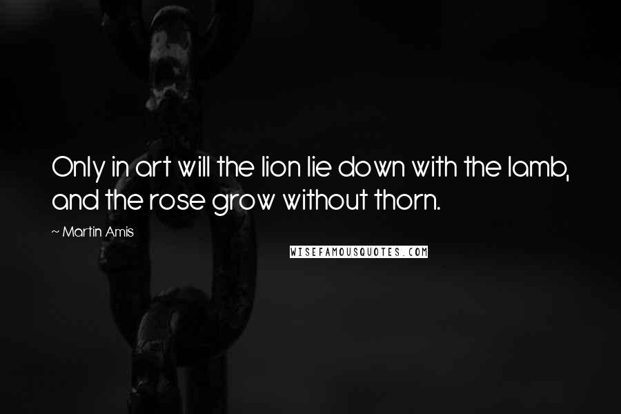 Martin Amis Quotes: Only in art will the lion lie down with the lamb, and the rose grow without thorn.