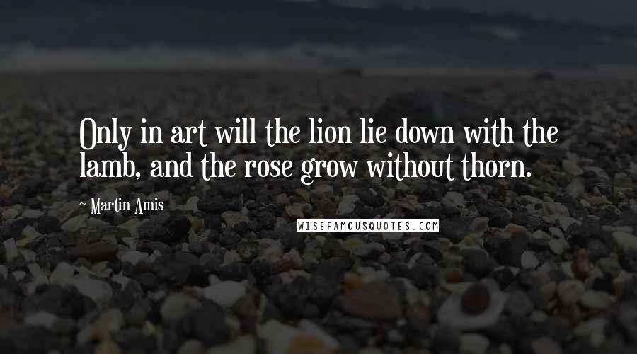 Martin Amis Quotes: Only in art will the lion lie down with the lamb, and the rose grow without thorn.