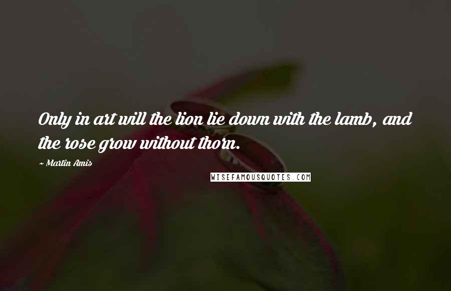 Martin Amis Quotes: Only in art will the lion lie down with the lamb, and the rose grow without thorn.