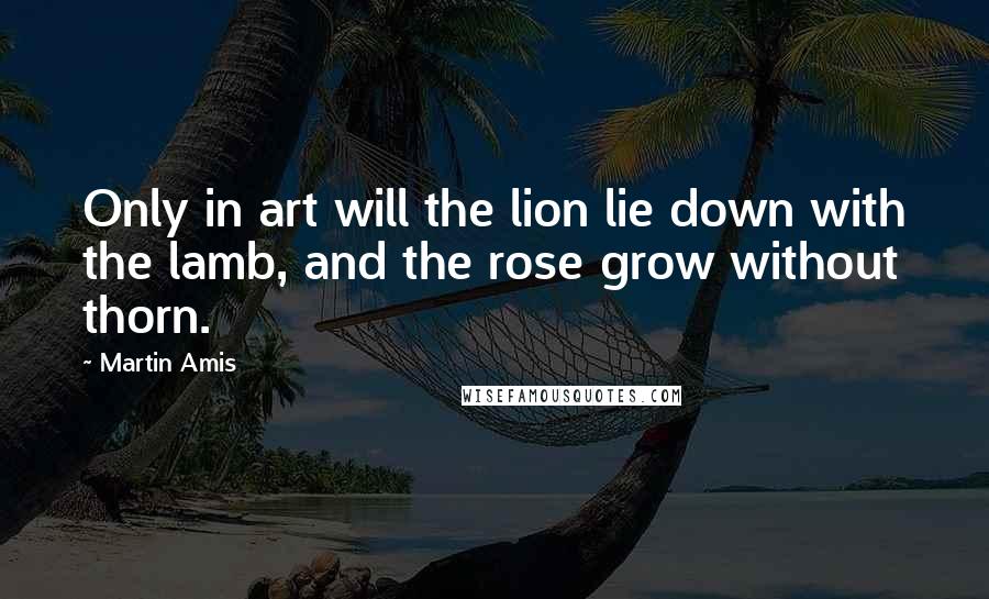 Martin Amis Quotes: Only in art will the lion lie down with the lamb, and the rose grow without thorn.