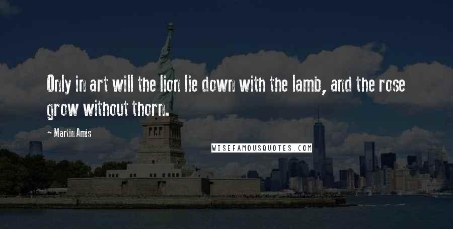 Martin Amis Quotes: Only in art will the lion lie down with the lamb, and the rose grow without thorn.