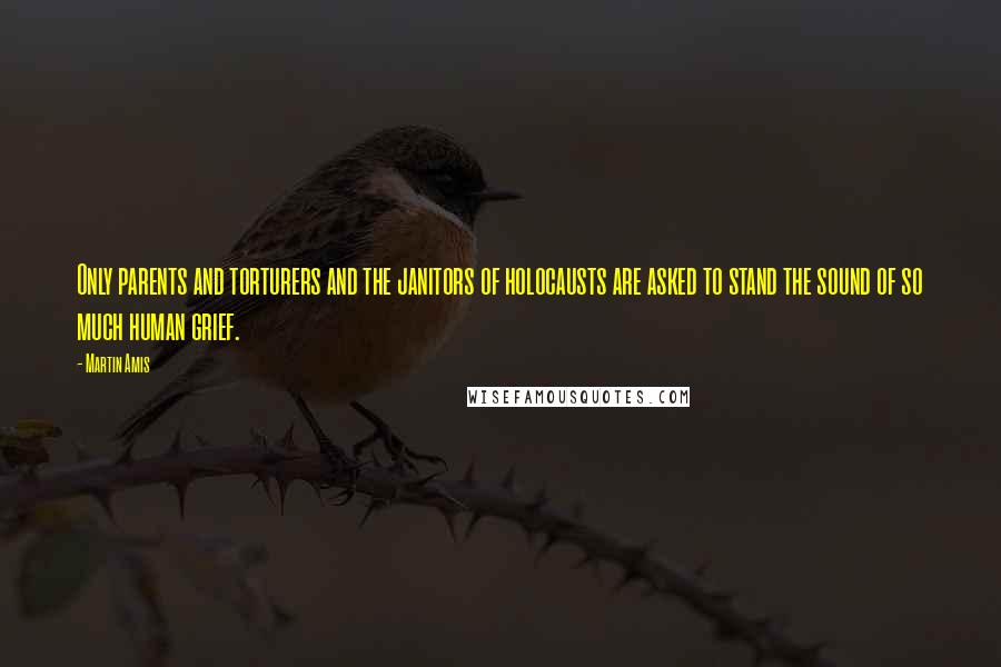 Martin Amis Quotes: Only parents and torturers and the janitors of holocausts are asked to stand the sound of so much human grief.