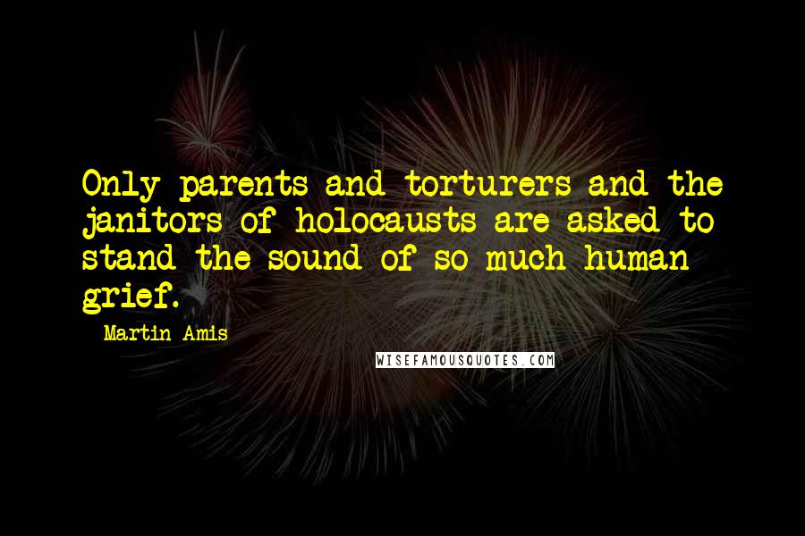 Martin Amis Quotes: Only parents and torturers and the janitors of holocausts are asked to stand the sound of so much human grief.