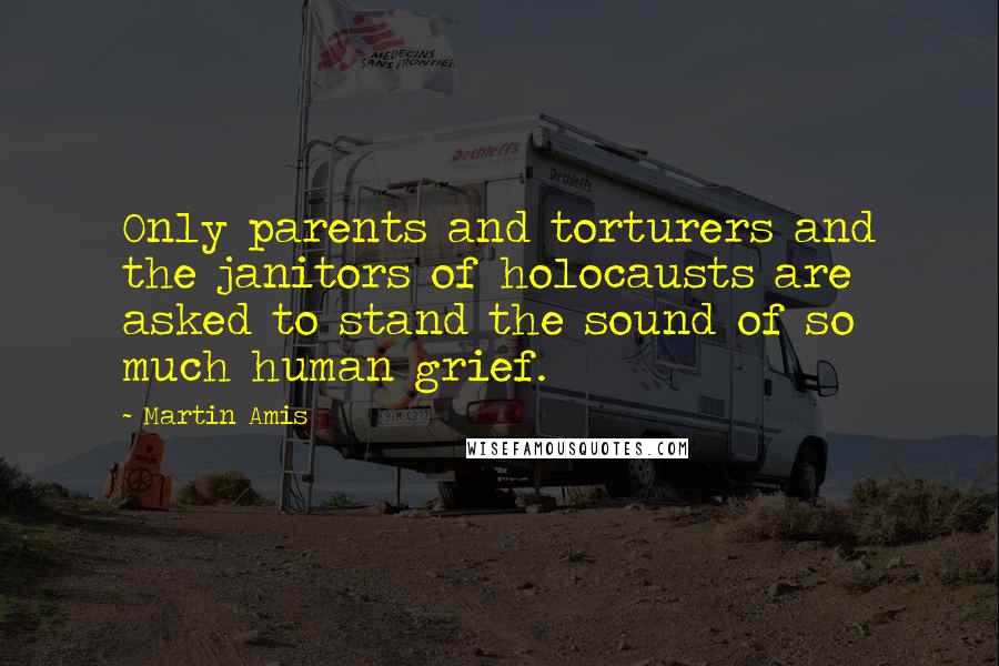 Martin Amis Quotes: Only parents and torturers and the janitors of holocausts are asked to stand the sound of so much human grief.