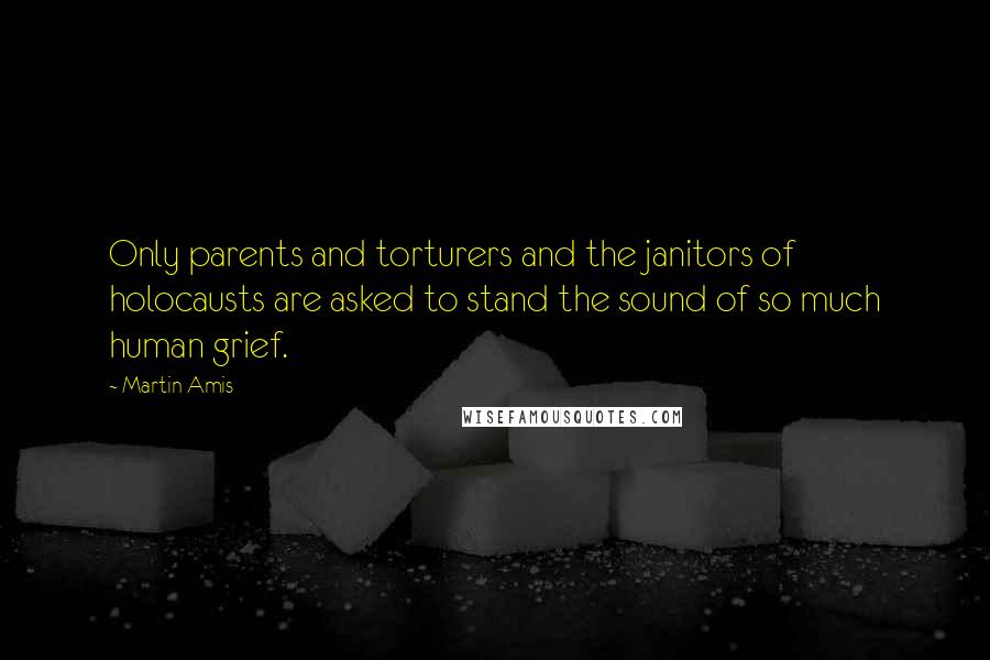 Martin Amis Quotes: Only parents and torturers and the janitors of holocausts are asked to stand the sound of so much human grief.