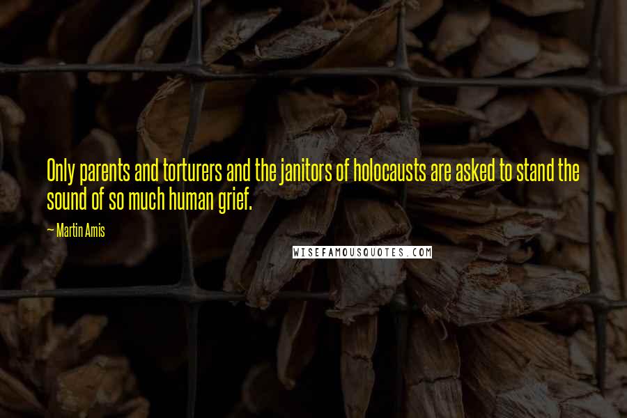 Martin Amis Quotes: Only parents and torturers and the janitors of holocausts are asked to stand the sound of so much human grief.