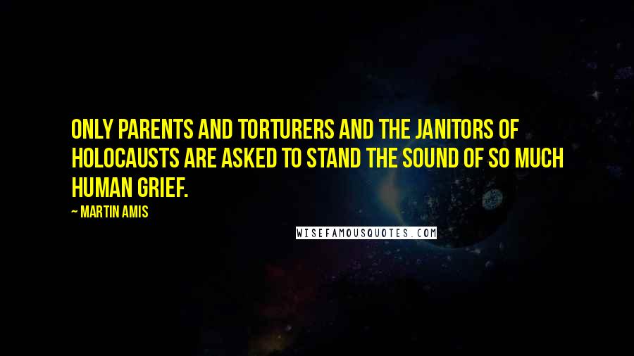 Martin Amis Quotes: Only parents and torturers and the janitors of holocausts are asked to stand the sound of so much human grief.