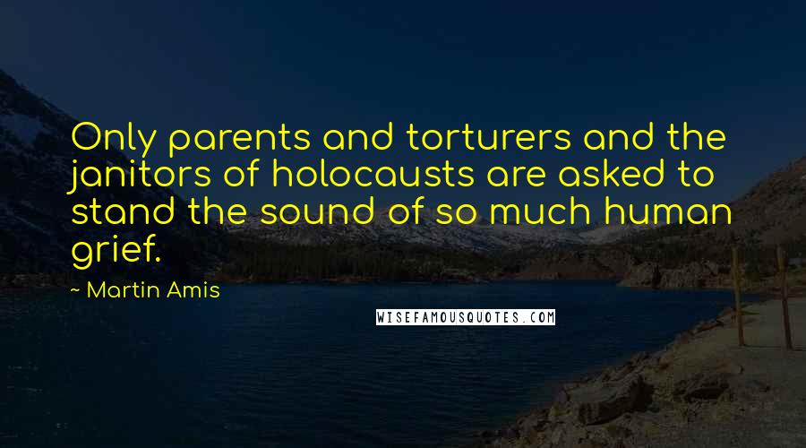 Martin Amis Quotes: Only parents and torturers and the janitors of holocausts are asked to stand the sound of so much human grief.