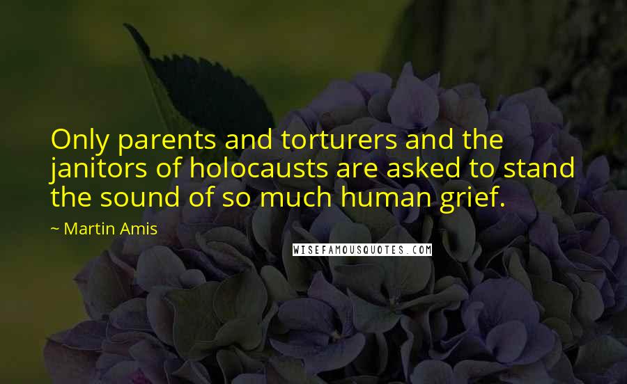 Martin Amis Quotes: Only parents and torturers and the janitors of holocausts are asked to stand the sound of so much human grief.