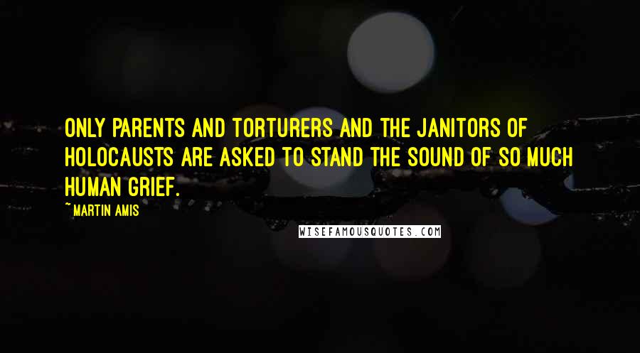 Martin Amis Quotes: Only parents and torturers and the janitors of holocausts are asked to stand the sound of so much human grief.
