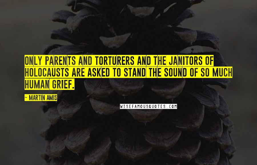 Martin Amis Quotes: Only parents and torturers and the janitors of holocausts are asked to stand the sound of so much human grief.