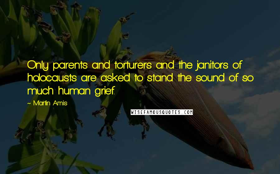 Martin Amis Quotes: Only parents and torturers and the janitors of holocausts are asked to stand the sound of so much human grief.