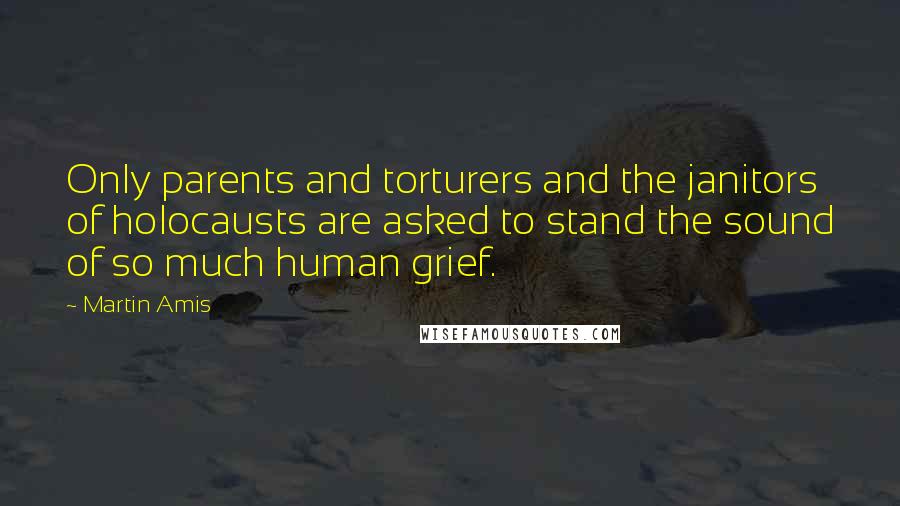 Martin Amis Quotes: Only parents and torturers and the janitors of holocausts are asked to stand the sound of so much human grief.