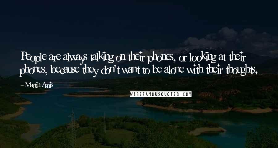 Martin Amis Quotes: People are always talking on their phones, or looking at their phones, because they don't want to be alone with their thoughts.