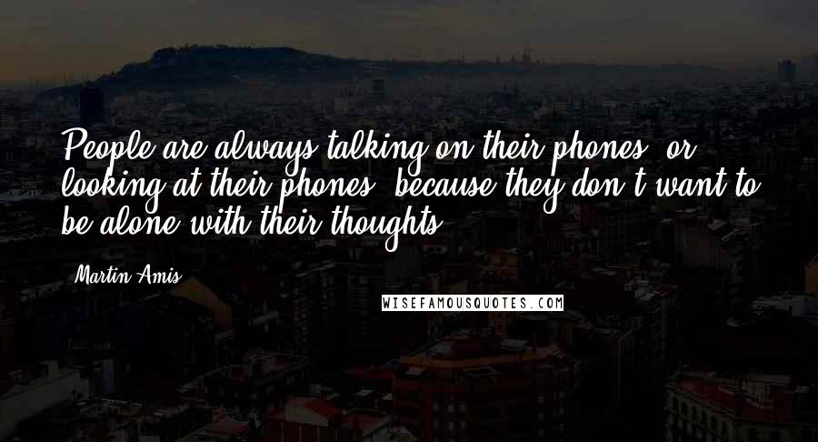 Martin Amis Quotes: People are always talking on their phones, or looking at their phones, because they don't want to be alone with their thoughts.