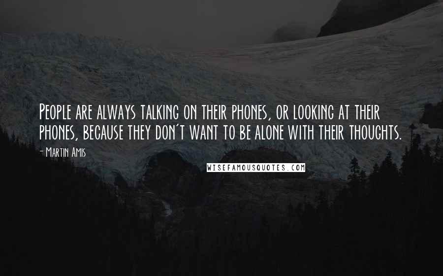 Martin Amis Quotes: People are always talking on their phones, or looking at their phones, because they don't want to be alone with their thoughts.