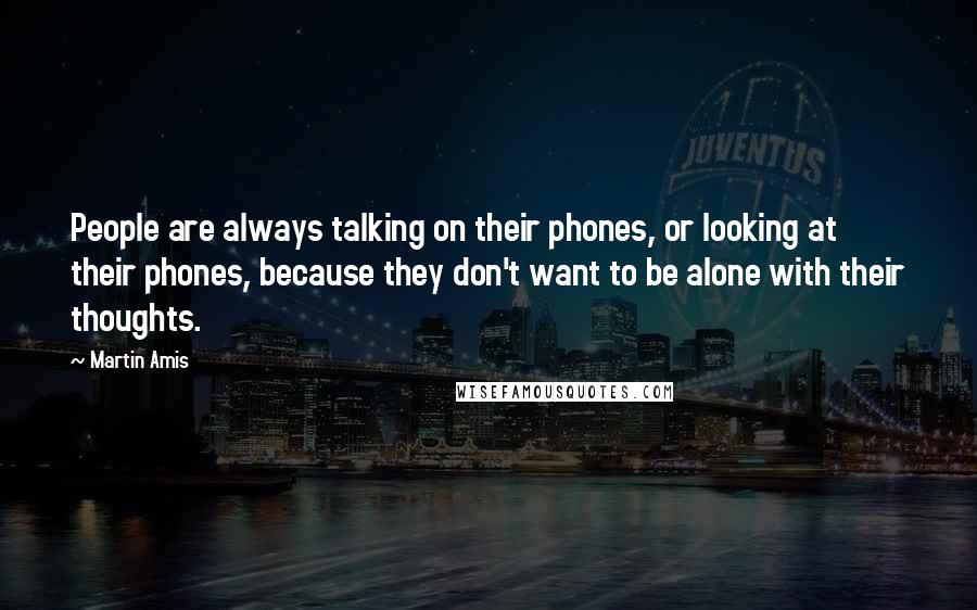 Martin Amis Quotes: People are always talking on their phones, or looking at their phones, because they don't want to be alone with their thoughts.