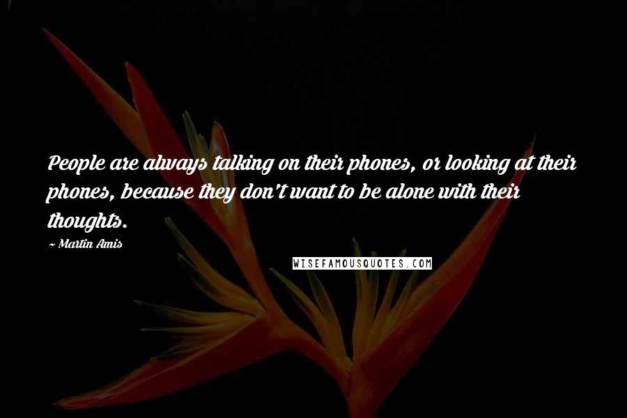 Martin Amis Quotes: People are always talking on their phones, or looking at their phones, because they don't want to be alone with their thoughts.