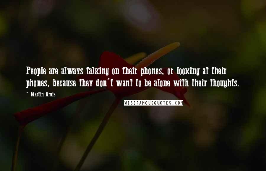 Martin Amis Quotes: People are always talking on their phones, or looking at their phones, because they don't want to be alone with their thoughts.