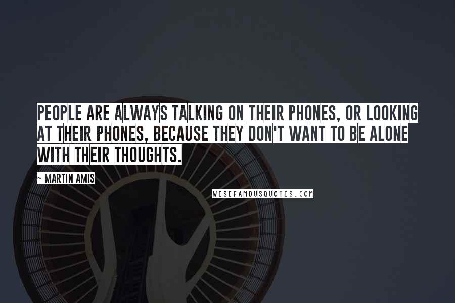 Martin Amis Quotes: People are always talking on their phones, or looking at their phones, because they don't want to be alone with their thoughts.