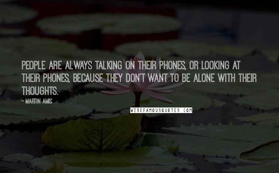 Martin Amis Quotes: People are always talking on their phones, or looking at their phones, because they don't want to be alone with their thoughts.