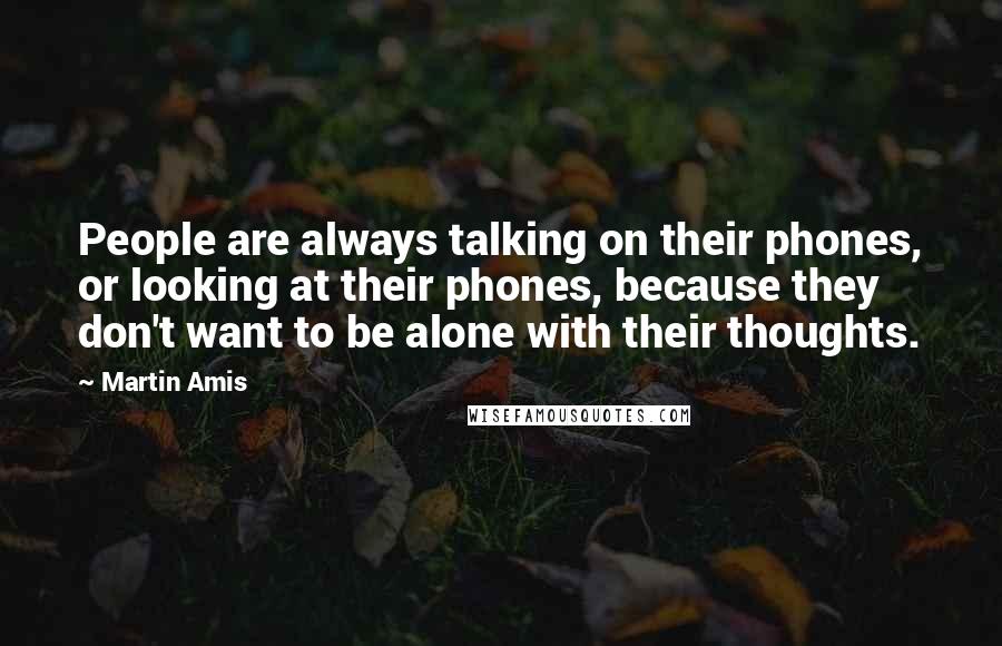 Martin Amis Quotes: People are always talking on their phones, or looking at their phones, because they don't want to be alone with their thoughts.