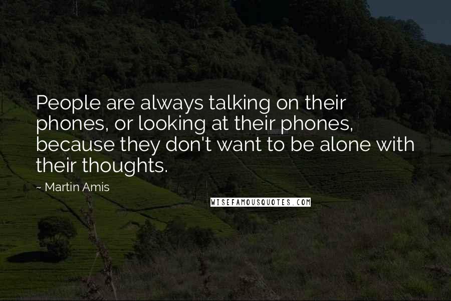 Martin Amis Quotes: People are always talking on their phones, or looking at their phones, because they don't want to be alone with their thoughts.