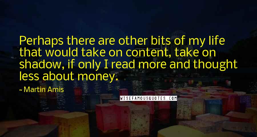 Martin Amis Quotes: Perhaps there are other bits of my life that would take on content, take on shadow, if only I read more and thought less about money.