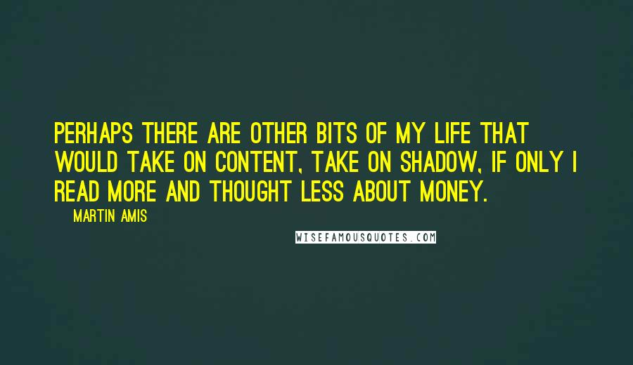 Martin Amis Quotes: Perhaps there are other bits of my life that would take on content, take on shadow, if only I read more and thought less about money.
