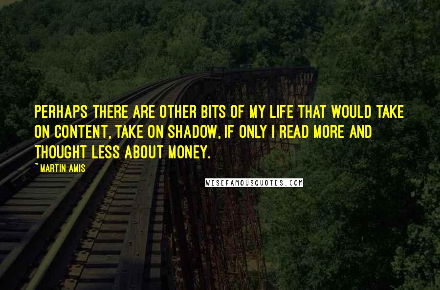 Martin Amis Quotes: Perhaps there are other bits of my life that would take on content, take on shadow, if only I read more and thought less about money.