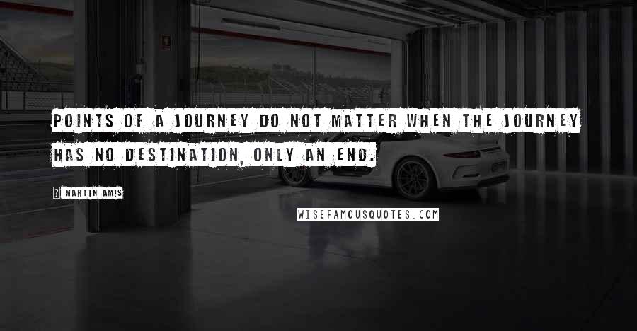 Martin Amis Quotes: Points of a journey do not matter when the journey has no destination, only an end.
