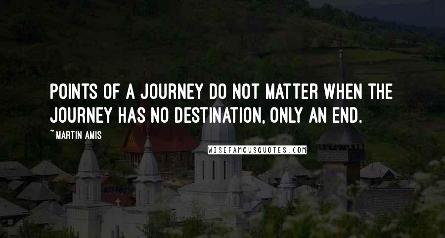 Martin Amis Quotes: Points of a journey do not matter when the journey has no destination, only an end.