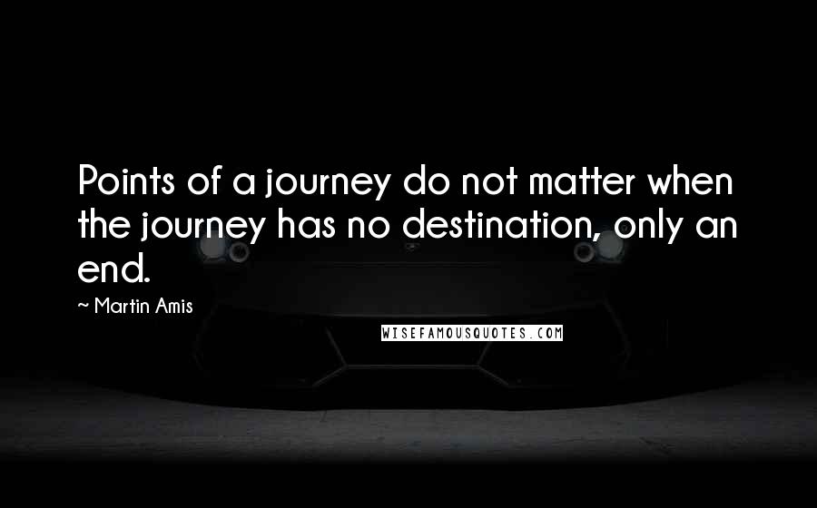Martin Amis Quotes: Points of a journey do not matter when the journey has no destination, only an end.