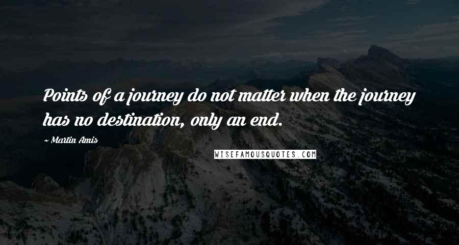 Martin Amis Quotes: Points of a journey do not matter when the journey has no destination, only an end.