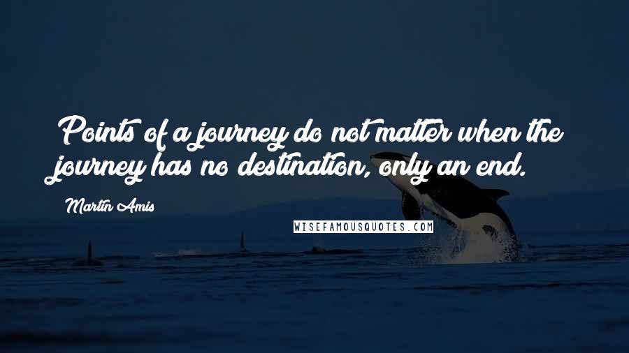 Martin Amis Quotes: Points of a journey do not matter when the journey has no destination, only an end.