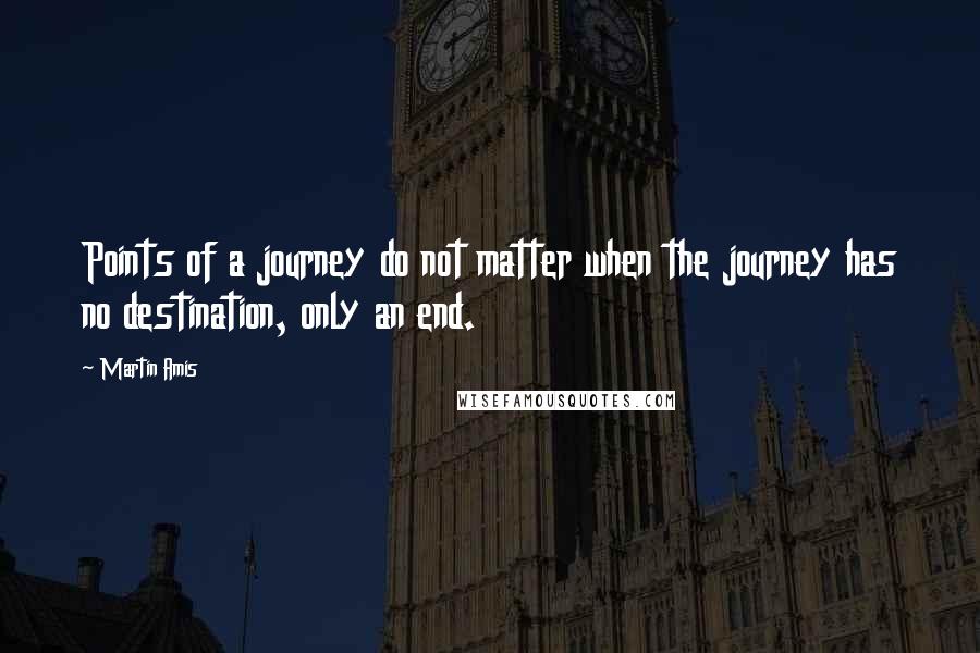 Martin Amis Quotes: Points of a journey do not matter when the journey has no destination, only an end.