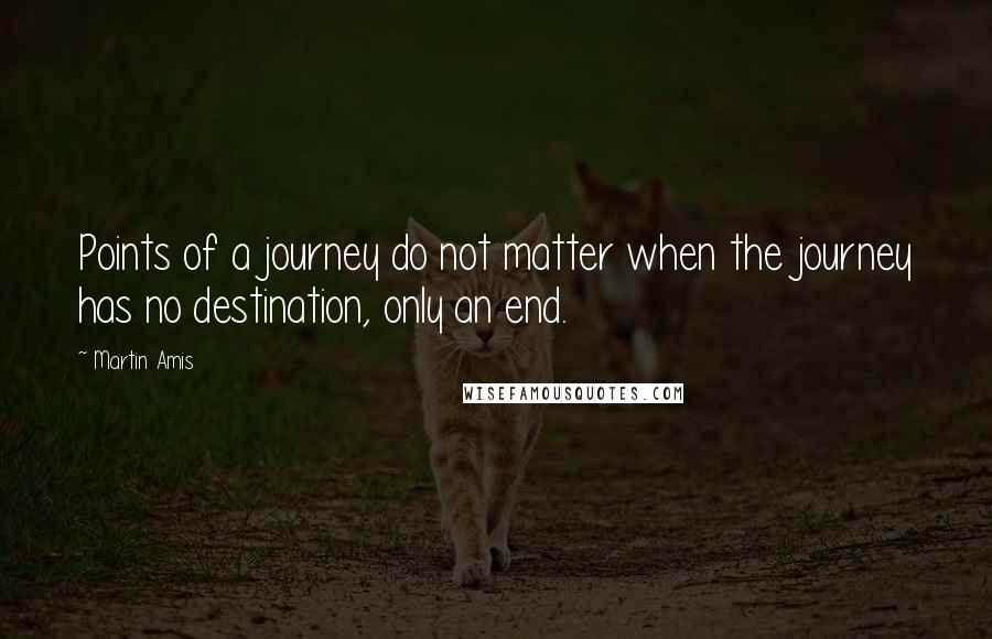 Martin Amis Quotes: Points of a journey do not matter when the journey has no destination, only an end.