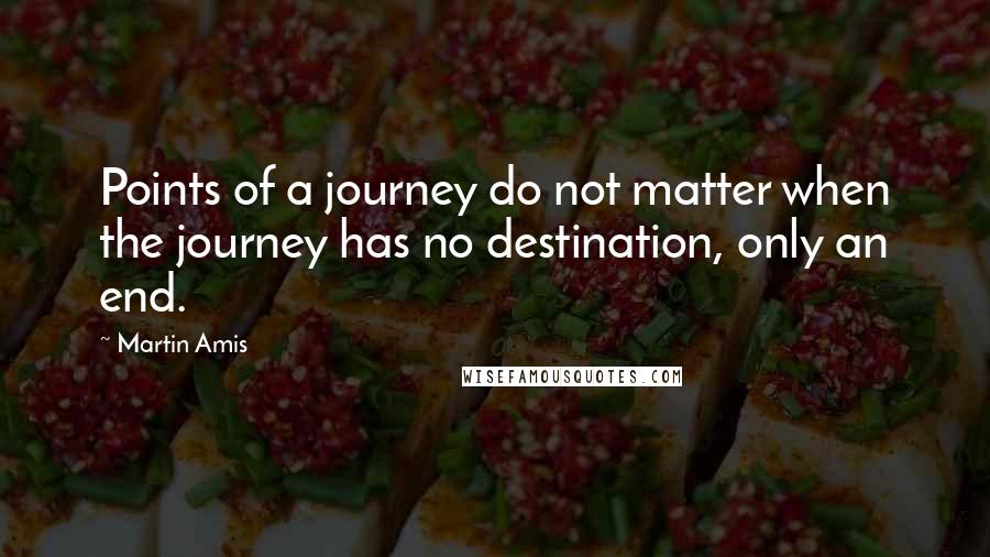 Martin Amis Quotes: Points of a journey do not matter when the journey has no destination, only an end.