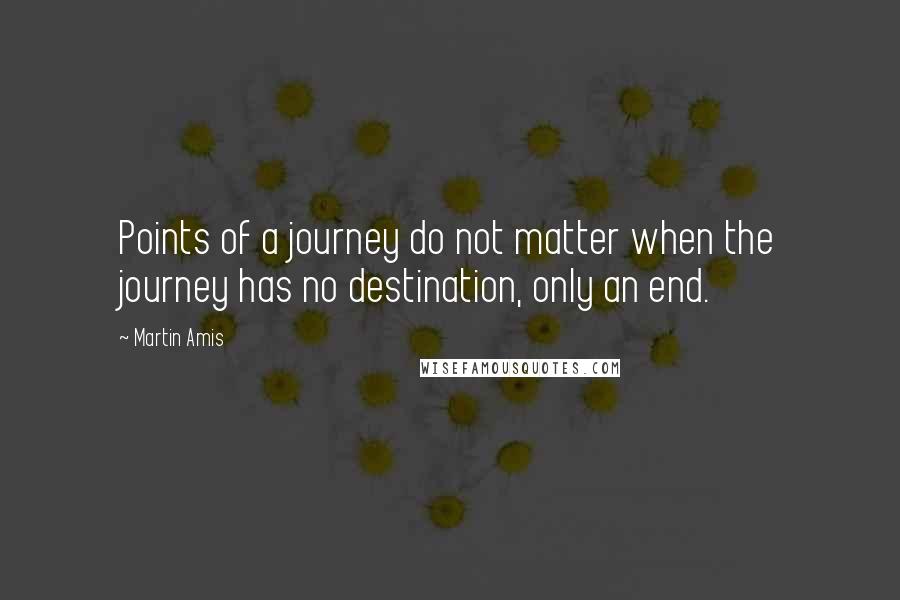 Martin Amis Quotes: Points of a journey do not matter when the journey has no destination, only an end.