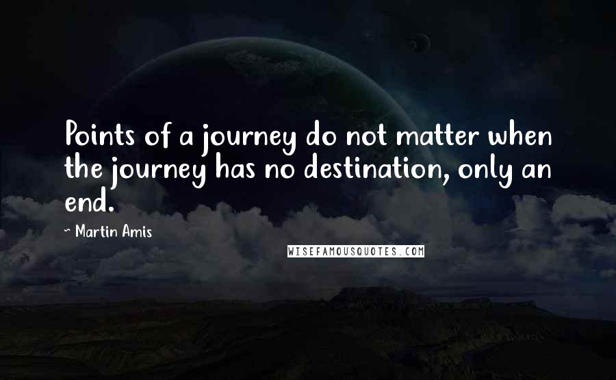 Martin Amis Quotes: Points of a journey do not matter when the journey has no destination, only an end.