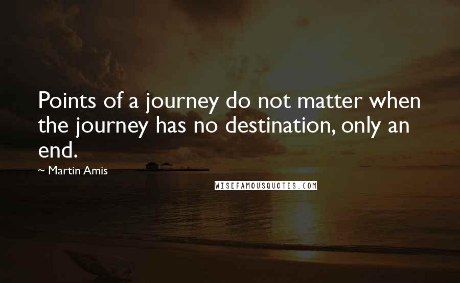 Martin Amis Quotes: Points of a journey do not matter when the journey has no destination, only an end.