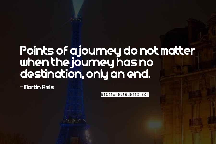 Martin Amis Quotes: Points of a journey do not matter when the journey has no destination, only an end.