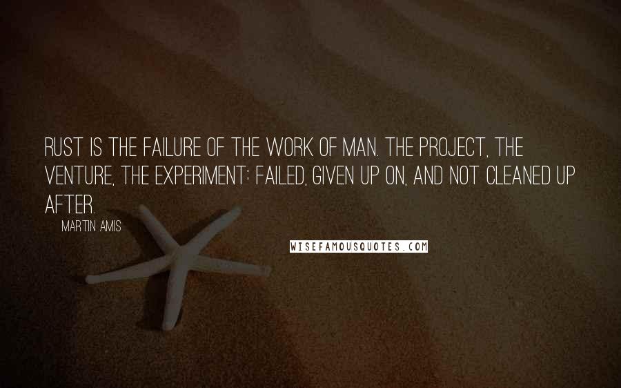 Martin Amis Quotes: Rust is the failure of the work of man. The project, the venture, the experiment: failed, given up on, and not cleaned up after.