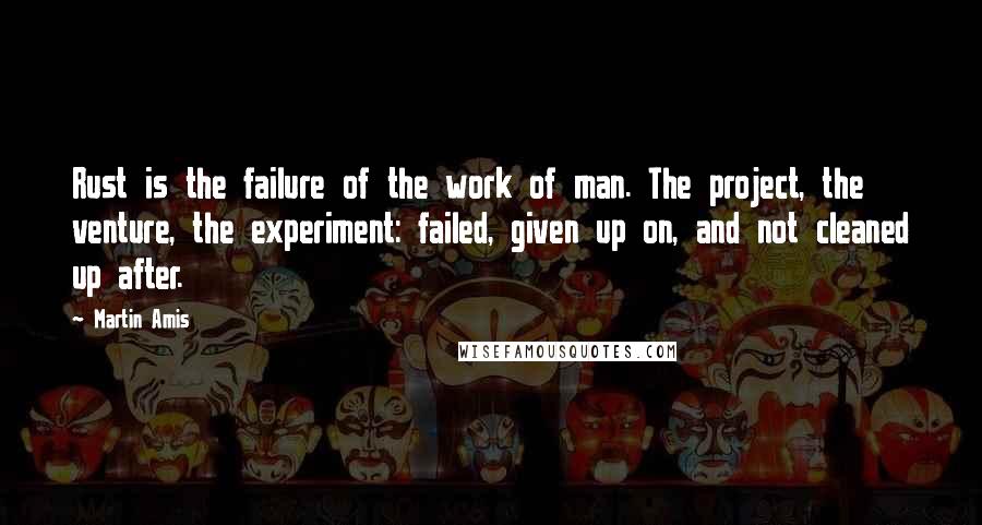 Martin Amis Quotes: Rust is the failure of the work of man. The project, the venture, the experiment: failed, given up on, and not cleaned up after.