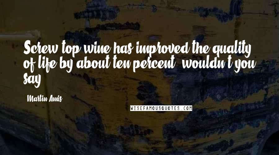 Martin Amis Quotes: Screw-top wine has improved the quality of life by about ten percent, wouldn't you say?