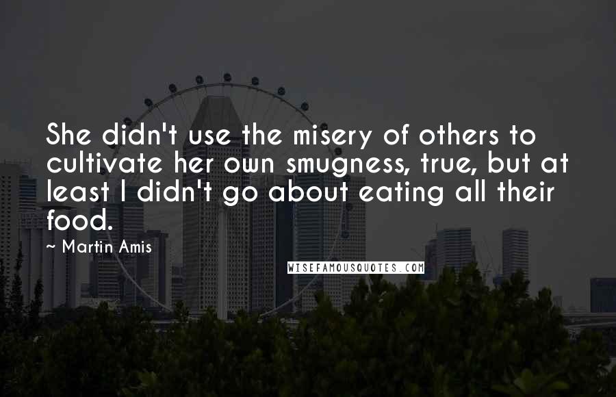 Martin Amis Quotes: She didn't use the misery of others to cultivate her own smugness, true, but at least I didn't go about eating all their food.