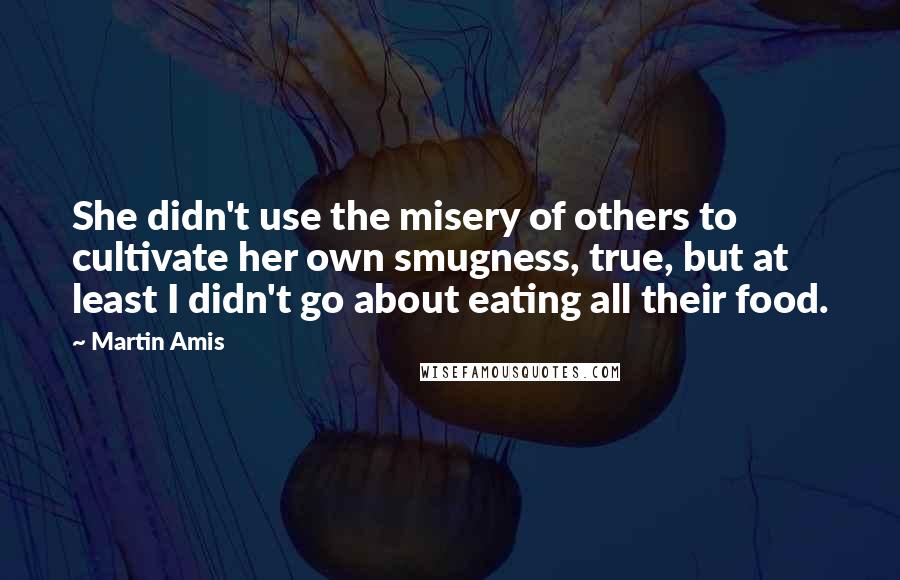 Martin Amis Quotes: She didn't use the misery of others to cultivate her own smugness, true, but at least I didn't go about eating all their food.
